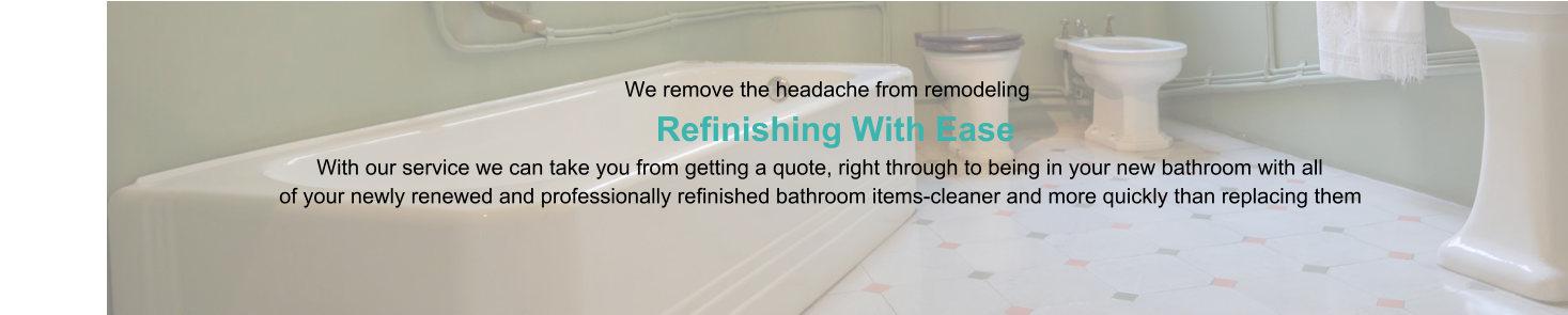 We remove the headache from remodeling                      Refinishing With Ease                                                                                   With our service we can take you from getting a quote, right through to being in your new bathroom with all                                                of your newly renewed and professionally refinished bathroom items-cleaner and more quickly than replacing them
